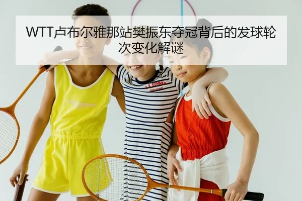 WTT卢布尔雅那站樊振东夺冠背后的发球轮次变化解谜